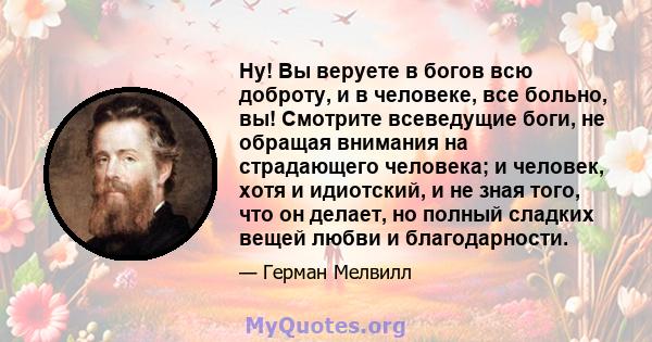 Ну! Вы веруете в богов всю доброту, и в человеке, все больно, вы! Смотрите всеведущие боги, не обращая внимания на страдающего человека; и человек, хотя и идиотский, и не зная того, что он делает, но полный сладких