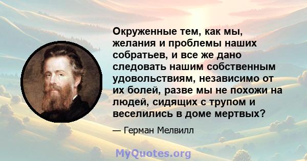 Окруженные тем, как мы, желания и проблемы наших собратьев, и все же дано следовать нашим собственным удовольствиям, независимо от их болей, разве мы не похожи на людей, сидящих с трупом и веселились в доме мертвых?