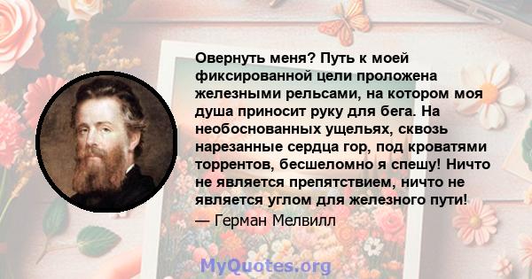 Овернуть меня? Путь к моей фиксированной цели проложена железными рельсами, на котором моя душа приносит руку для бега. На необоснованных ущельях, сквозь нарезанные сердца гор, под кроватями торрентов, бесшеломно я