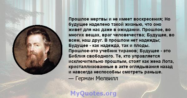 Прошлое мертвы и не имеет воскресения; Но будущее наделено такой жизнью, что оно живет для нас даже в ожидании. Прошлое, во многих вещах, враг человечества; Будущее, во всем, наш друг. В прошлом нет надежды; Будущее -