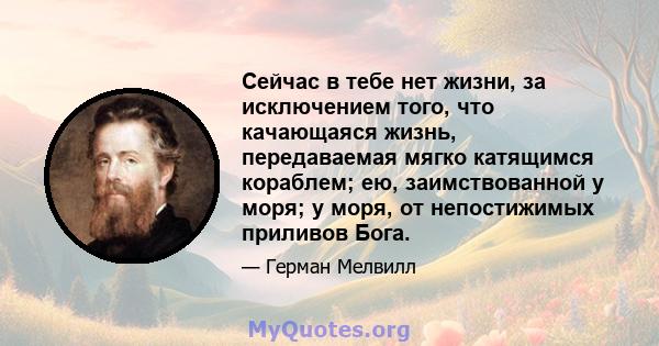 Сейчас в тебе нет жизни, за исключением того, что качающаяся жизнь, передаваемая мягко катящимся кораблем; ею, заимствованной у моря; у моря, от непостижимых приливов Бога.