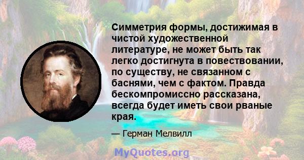 Симметрия формы, достижимая в чистой художественной литературе, не может быть так легко достигнута в повествовании, по существу, не связанном с баснями, чем с фактом. Правда бескомпромиссно рассказана, всегда будет