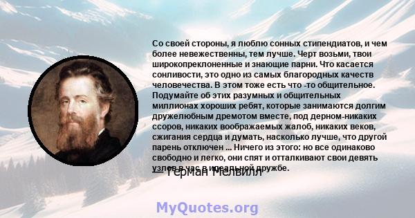 Со своей стороны, я люблю сонных стипендиатов, и чем более невежественны, тем лучше. Черт возьми, твои широкопреклоненные и знающие парни. Что касается сонливости, это одно из самых благородных качеств человечества. В