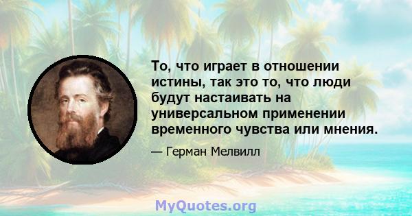 То, что играет в отношении истины, так это то, что люди будут настаивать на универсальном применении временного чувства или мнения.