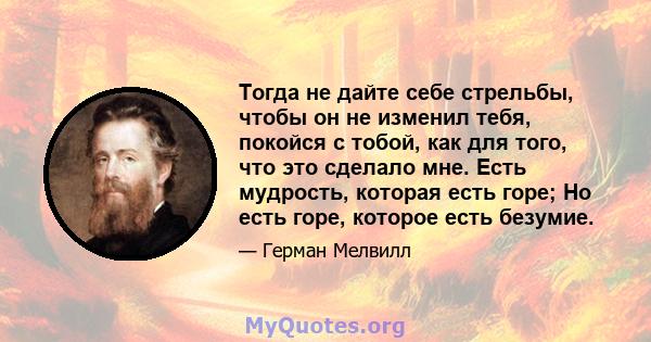 Тогда не дайте себе стрельбы, чтобы он не изменил тебя, покойся с тобой, как для того, что это сделало мне. Есть мудрость, которая есть горе; Но есть горе, которое есть безумие.