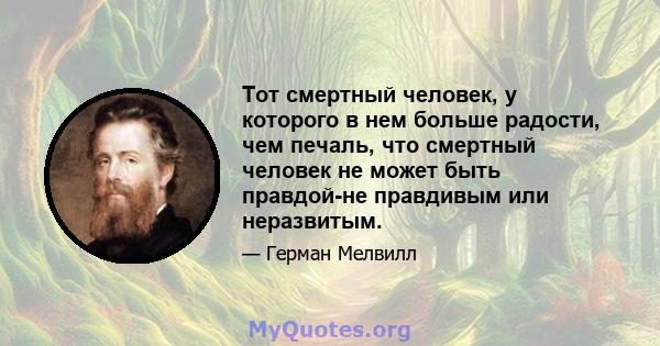 Тот смертный человек, у которого в нем больше радости, чем печаль, что смертный человек не может быть правдой-не правдивым или неразвитым.