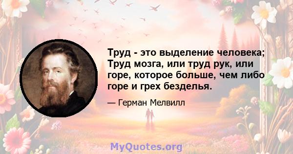 Труд - это выделение человека; Труд мозга, или труд рук, или горе, которое больше, чем либо горе и грех безделья.