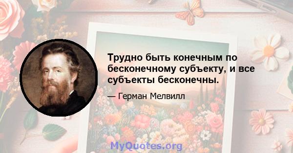 Трудно быть конечным по бесконечному субъекту, и все субъекты бесконечны.