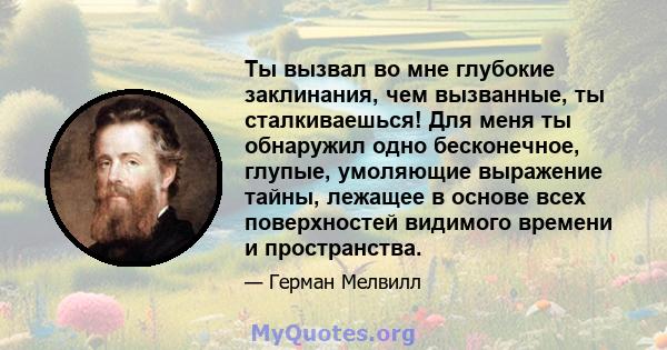 Ты вызвал во мне глубокие заклинания, чем вызванные, ты сталкиваешься! Для меня ты обнаружил одно бесконечное, глупые, умоляющие выражение тайны, лежащее в основе всех поверхностей видимого времени и пространства.