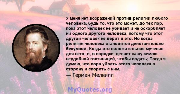 У меня нет возражений против религии любого человека, будь то, что это может, до тех пор, пока этот человек не убивает и не оскорбляет ни одного другого человека, потому что этот другой человек не верит в это. Но когда