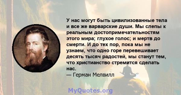 У нас могут быть цивилизованные тела и все же варварские души. Мы слепы к реальным достопримечательностям этого мира; глухое голос; и мертв до смерти. И до тех пор, пока мы не узнаем, что одно горе перевешивает десять