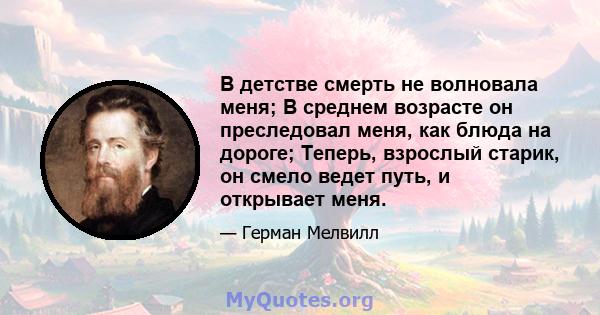 В детстве смерть не волновала меня; В среднем возрасте он преследовал меня, как блюда на дороге; Теперь, взрослый старик, он смело ведет путь, и открывает меня.