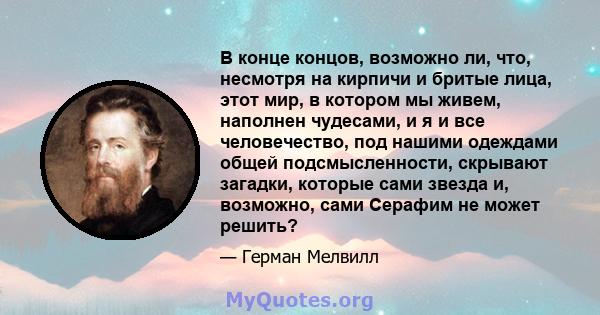 В конце концов, возможно ли, что, несмотря на кирпичи и бритые лица, этот мир, в котором мы живем, наполнен чудесами, и я и все человечество, под нашими одеждами общей подсмысленности, скрывают загадки, которые сами