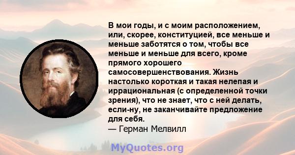 В мои годы, и с моим расположением, или, скорее, конституцией, все меньше и меньше заботятся о том, чтобы все меньше и меньше для всего, кроме прямого хорошего самосовершенствования. Жизнь настолько короткая и такая