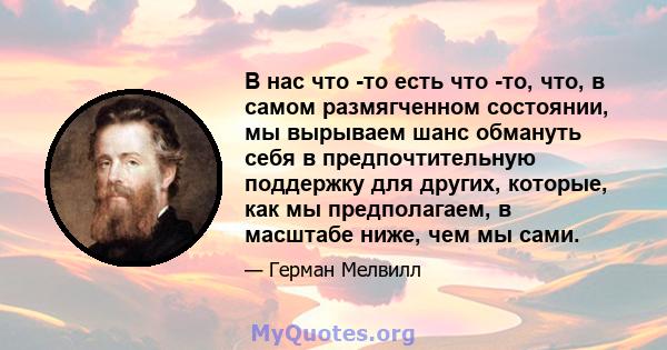 В нас что -то есть что -то, что, в самом размягченном состоянии, мы вырываем шанс обмануть себя в предпочтительную поддержку для других, которые, как мы предполагаем, в масштабе ниже, чем мы сами.