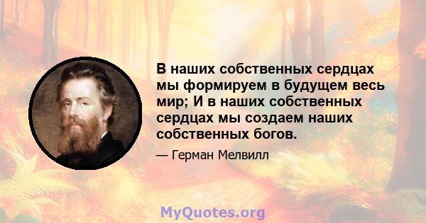 В наших собственных сердцах мы формируем в будущем весь мир; И в наших собственных сердцах мы создаем наших собственных богов.