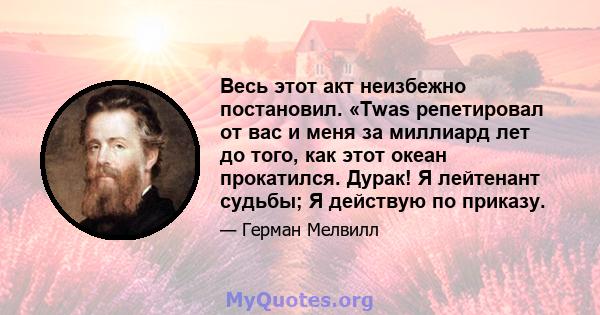 Весь этот акт неизбежно постановил. «Twas репетировал от вас и меня за миллиард лет до того, как этот океан прокатился. Дурак! Я лейтенант судьбы; Я действую по приказу.