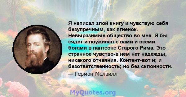 Я написал злой книгу и чувствую себя безупречным, как ягненок. Невыразимые общество во мне. Я бы сядет и поужинал с вами и всеми богами в пантеоне Старого Рима. Это странное чувство-в нем нет надежды, никакого отчаяния. 