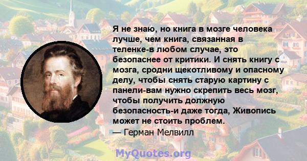 Я не знаю, но книга в мозге человека лучше, чем книга, связанная в теленке-в любом случае, это безопаснее от критики. И снять книгу с мозга, сродни щекотливому и опасному делу, чтобы снять старую картину с панели-вам