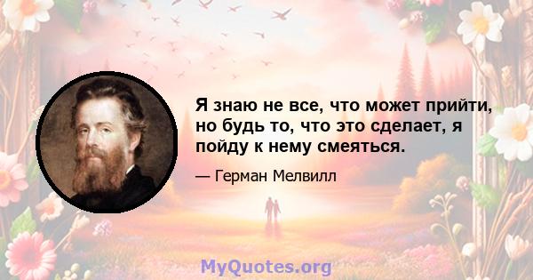 Я знаю не все, что может прийти, но будь то, что это сделает, я пойду к нему смеяться.