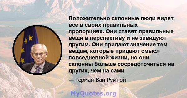 Положительно склонные люди видят все в своих правильных пропорциях. Они ставят правильные вещи в перспективу и не завидуют другим. Они придают значение тем вещам, которые придают смысл повседневной жизни, но они склонны 