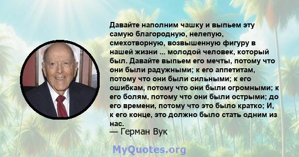 Давайте наполним чашку и выпьем эту самую благородную, нелепую, смехотворную, возвышенную фигуру в нашей жизни ... молодой человек, который был. Давайте выпьем его мечты, потому что они были радужными; к его аппетитам,