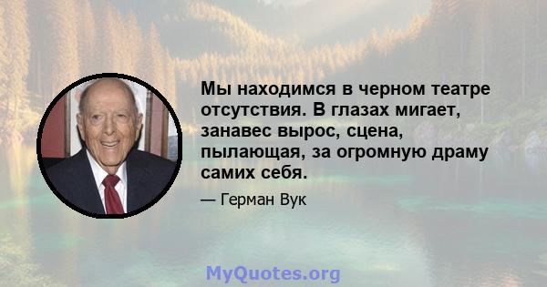 Мы находимся в черном театре отсутствия. В глазах мигает, занавес вырос, сцена, пылающая, за огромную драму самих себя.