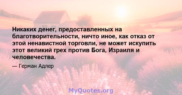 Никаких денег, предоставленных на благотворительности, ничто иное, как отказ от этой ненавистной торговли, не может искупить этот великий грех против Бога, Израиля и человечества.