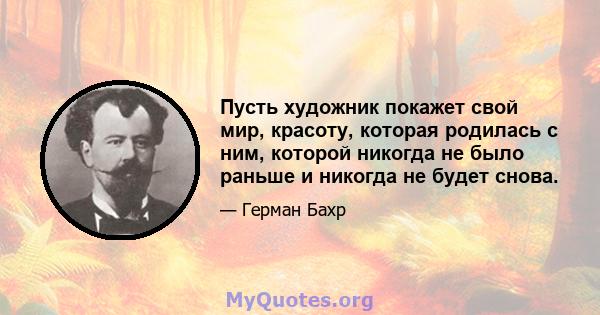 Пусть художник покажет свой мир, красоту, которая родилась с ним, которой никогда не было раньше и никогда не будет снова.