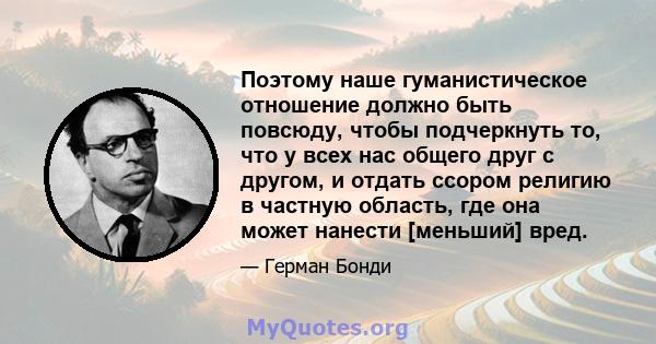 Поэтому наше гуманистическое отношение должно быть повсюду, чтобы подчеркнуть то, что у всех нас общего друг с другом, и отдать ссором религию в частную область, где она может нанести [меньший] вред.