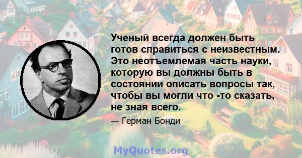 Ученый всегда должен быть готов справиться с неизвестным. Это неотъемлемая часть науки, которую вы должны быть в состоянии описать вопросы так, чтобы вы могли что -то сказать, не зная всего.