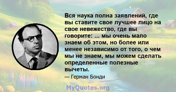 Вся наука полна заявлений, где вы ставите свое лучшее лицо на свое невежество, где вы говорите: ... мы очень мало знаем об этом, но более или менее независимо от того, о чем мы не знаем, мы можем сделать определенные