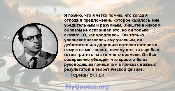 Я помню, что я четко помню, что когда я отложил предложение, которое казалось мне убедительным и разумным, Эйнштейн никоим образом не оспаривал это, но он только сказал: «О, как уродливо». Как только уравнение казалось