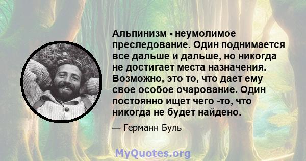 Альпинизм - неумолимое преследование. Один поднимается все дальше и дальше, но никогда не достигает места назначения. Возможно, это то, что дает ему свое особое очарование. Один постоянно ищет чего -то, что никогда не