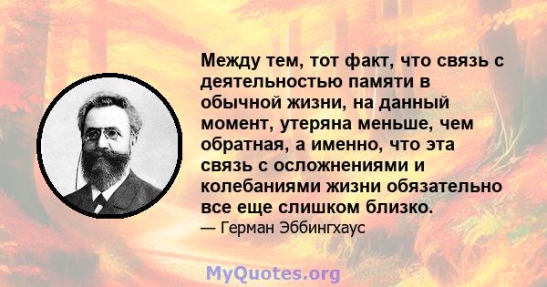 Между тем, тот факт, что связь с деятельностью памяти в обычной жизни, на данный момент, утеряна меньше, чем обратная, а именно, что эта связь с осложнениями и колебаниями жизни обязательно все еще слишком близко.