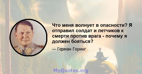 Что меня волнует в опасности? Я отправил солдат и летчиков к смерти против врага - почему я должен бояться?