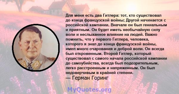 Для меня есть два Гитлера: тот, кто существовал до конца французской войны; Другой начинается с российской кампании. Вначале он был гениальным и приятным. Он будет иметь необычайную силу воли и неслыханное влияние на