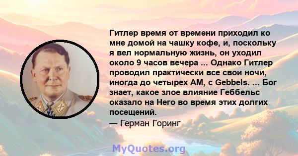 Гитлер время от времени приходил ко мне домой на чашку кофе, и, поскольку я вел нормальную жизнь, он уходил около 9 часов вечера ... Однако Гитлер проводил практически все свои ночи, иногда до четырех AM, с Gebbels. ... 