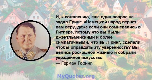 И, к сожалению, еще один вопрос не задал Гринг: «Немецкий народ вернет вам веру, даже если они сомневались в Гитлере, потому что вы были джентльменскими и более симпатичными. Что вы, Гринг, сделали, чтобы оправдать эту