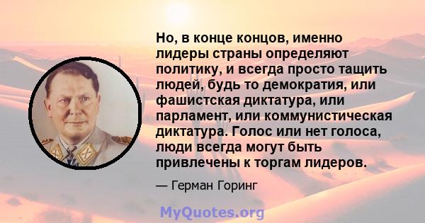 Но, в конце концов, именно лидеры страны определяют политику, и всегда просто тащить людей, будь то демократия, или фашистская диктатура, или парламент, или коммунистическая диктатура. Голос или нет голоса, люди всегда