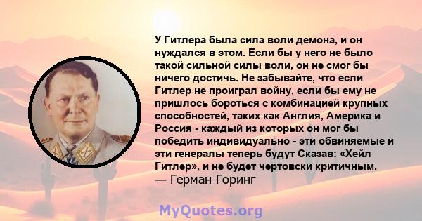 У Гитлера была сила воли демона, и он нуждался в этом. Если бы у него не было такой сильной силы воли, он не смог бы ничего достичь. Не забывайте, что если Гитлер не проиграл войну, если бы ему не пришлось бороться с