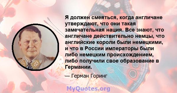 Я должен смеяться, когда англичане утверждают, что они такая замечательная нация. Все знают, что англичане действительно немцы, что английские короли были немецкими, и что в России императоры были либо немецким