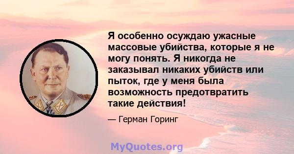 Я особенно осуждаю ужасные массовые убийства, которые я не могу понять. Я никогда не заказывал никаких убийств или пыток, где у меня была возможность предотвратить такие действия!