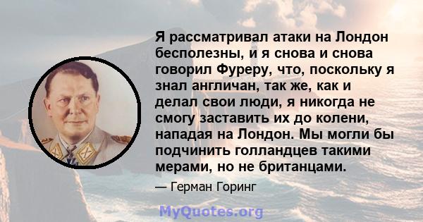 Я рассматривал атаки на Лондон бесполезны, и я снова и снова говорил Фуреру, что, поскольку я знал англичан, так же, как и делал свои люди, я никогда не смогу заставить их до колени, нападая на Лондон. Мы могли бы