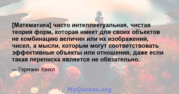 [Математика] чисто интеллектуальная, чистая теория форм, которая имеет для своих объектов не комбинацию величин или их изображений, чисел, а мысли, которым могут соответствовать эффективные объекты или отношения, даже