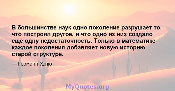 В большинстве наук одно поколение разрушает то, что построил другое, и что одно из них создало еще одну недостаточность. Только в математике каждое поколения добавляет новую историю старой структуре.