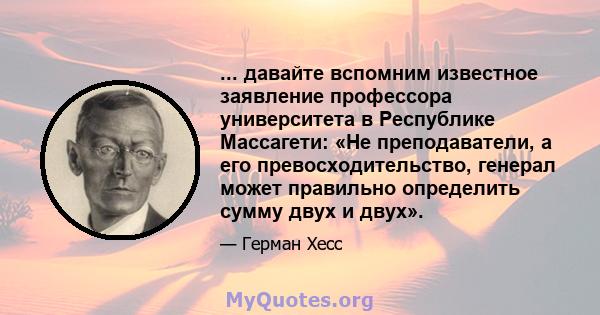 ... давайте вспомним известное заявление профессора университета в Республике Массагети: «Не преподаватели, а его превосходительство, генерал может правильно определить сумму двух и двух».