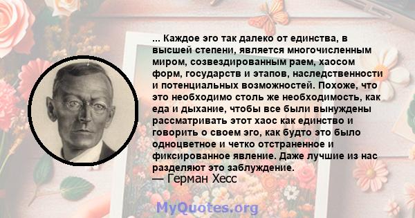 ... Каждое эго так далеко от единства, в высшей степени, является многочисленным миром, созвездированным раем, хаосом форм, государств и этапов, наследственности и потенциальных возможностей. Похоже, что это необходимо