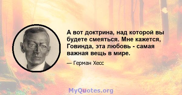 А вот доктрина, над которой вы будете смеяться. Мне кажется, Говинда, эта любовь - самая важная вещь в мире.