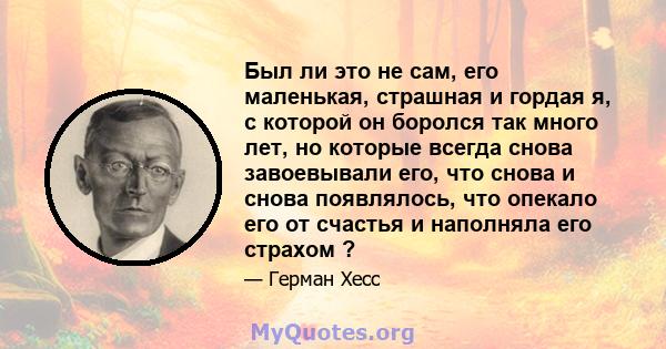 Был ли это не сам, его маленькая, страшная и гордая я, с которой он боролся так много лет, но которые всегда снова завоевывали его, что снова и снова появлялось, что опекало его от счастья и наполняла его страхом ?